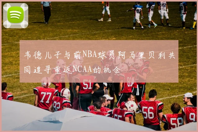 韦德儿子与前NBA球员阿马里贝利共同追寻重返NCAA的机会