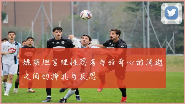 姚明坦言理性思考与好奇心的消逝之间的挣扎与反思