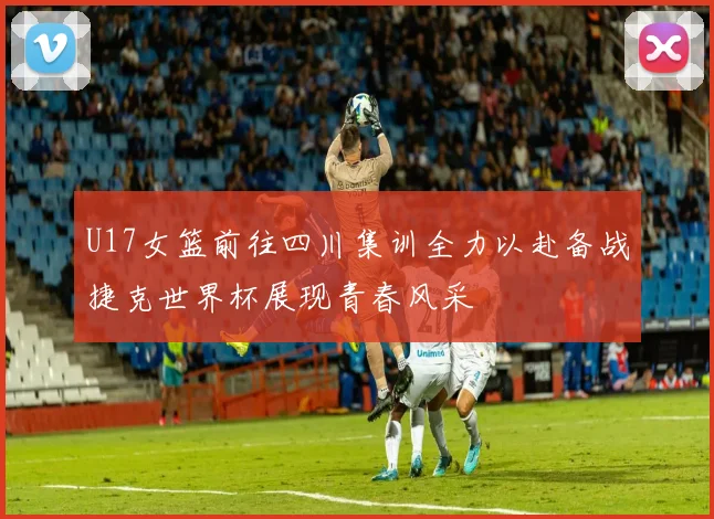 U17女篮前往四川集训全力以赴备战捷克世界杯展现青春风采
