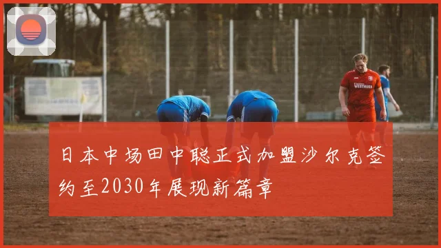 日本中场田中聪正式加盟沙尔克签约至2030年展现新篇章
