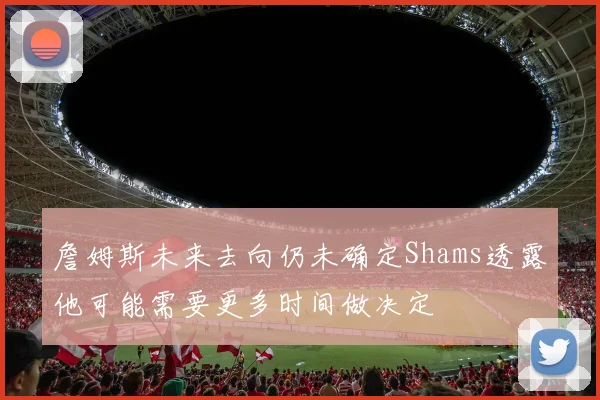 詹姆斯未来去向仍未确定Shams透露他可能需要更多时间做决定