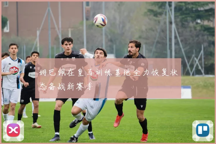 姆巴佩在皇马训练基地全力恢复状态备战新赛季