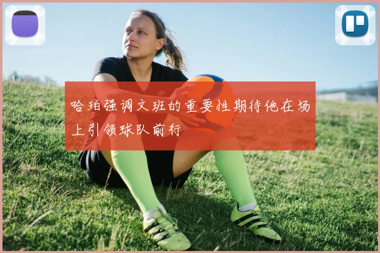 哈珀强调文班的重要性期待他在场上引领球队前行