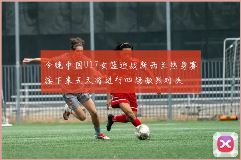 今晚中国U17女篮迎战新西兰热身赛接下来五天将进行四场激烈对决