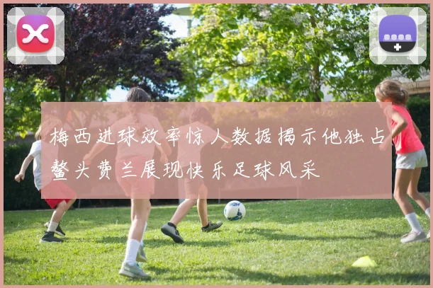 梅西进球效率惊人数据揭示他独占鳌头费兰展现快乐足球风采