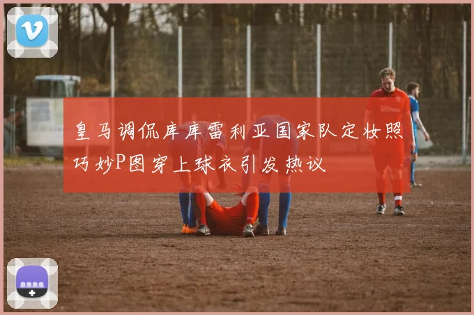 皇马调侃库库雷利亚国家队定妆照巧妙P图穿上球衣引发热议