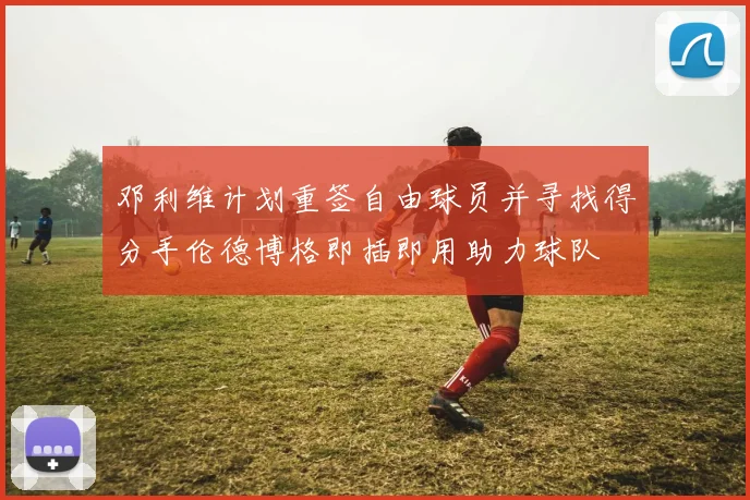 邓利维计划重签自由球员并寻找得分手伦德博格即插即用助力球队