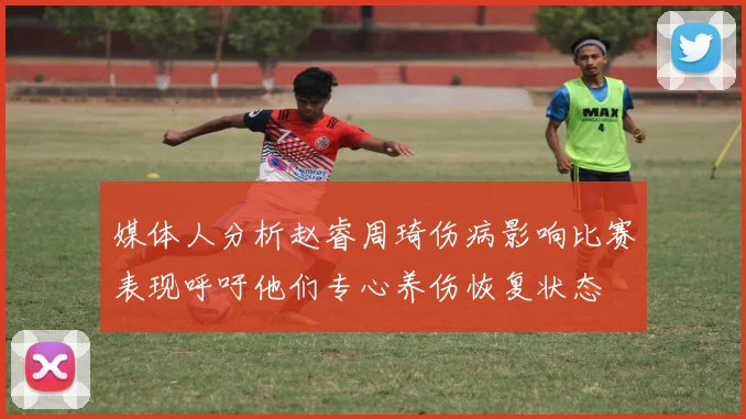 媒体人分析赵睿周琦伤病影响比赛表现呼吁他们专心养伤恢复状态
