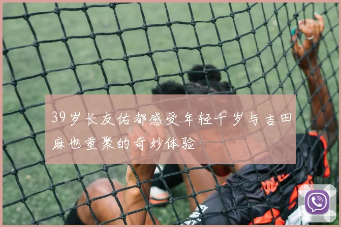 39岁长友佑都感受年轻十岁与吉田麻也重聚的奇妙体验