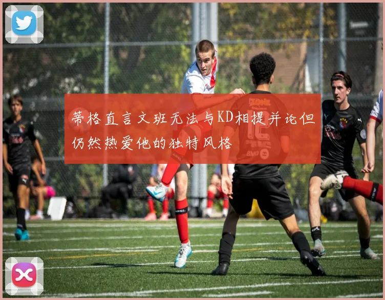 蒂格直言文班无法与KD相提并论但仍然热爱他的独特风格