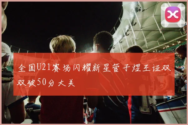 全国U21赛场闪耀新星管子煜王证双双破50分大关