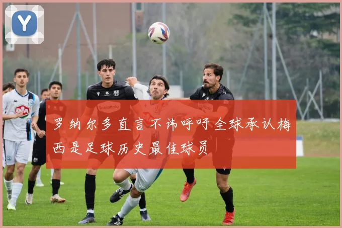 罗纳尔多直言不讳呼吁全球承认梅西是足球历史最佳球员
