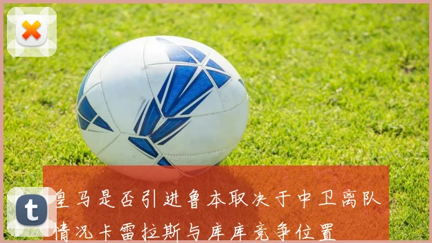 皇马是否引进鲁本取决于中卫离队情况卡雷拉斯与库库竞争位置