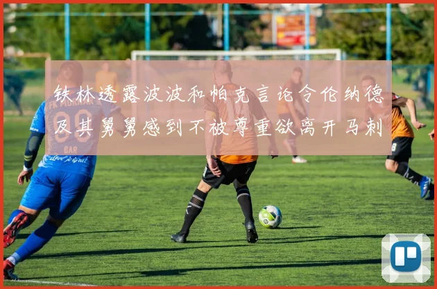 铁林透露波波和帕克言论令伦纳德及其舅舅感到不被尊重欲离开马刺