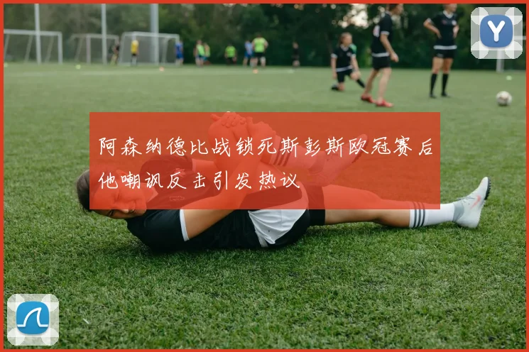 阿森纳德比战锁死斯彭斯欧冠赛后他嘲讽反击引发热议