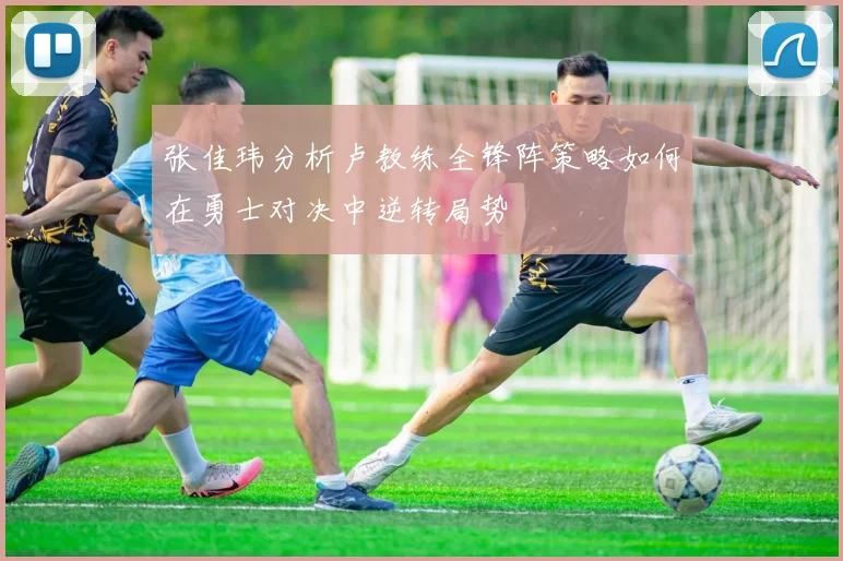 张佳玮分析卢教练全锋阵策略如何在勇士对决中逆转局势
