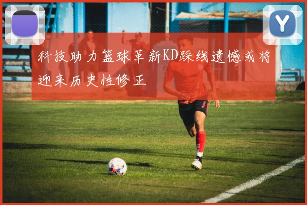 科技助力篮球革新KD踩线遗憾或将迎来历史性修正