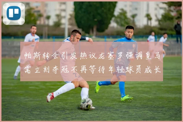 帕斯转会引发热议龙塞罗强调皇马需立刻夺冠不再等待年轻球员成长