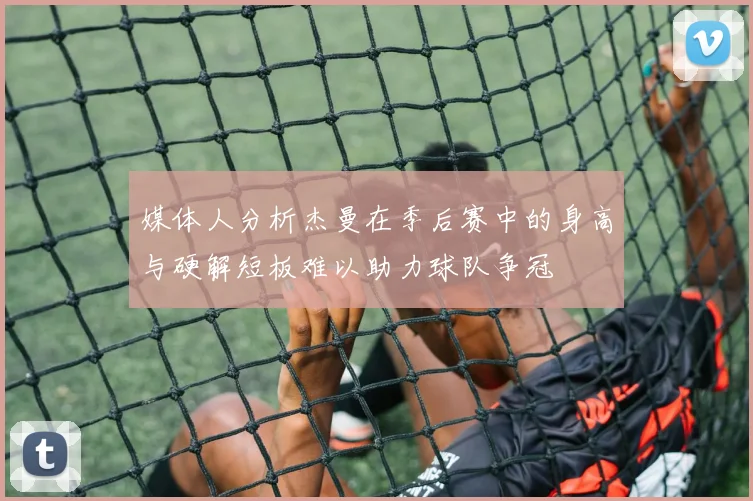 媒体人分析杰曼在季后赛中的身高与硬解短板难以助力球队争冠