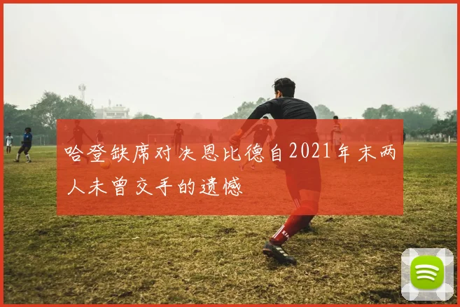 哈登缺席对决恩比德自2021年末两人未曾交手的遗憾
