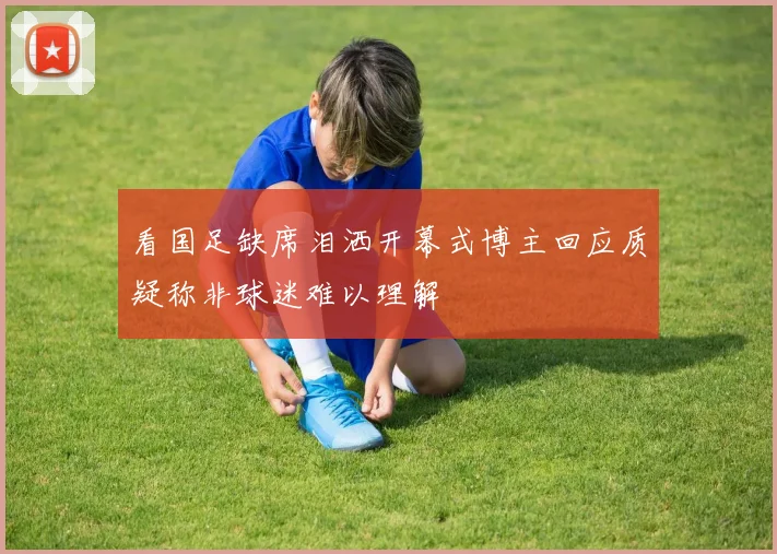 看国足缺席泪洒开幕式博主回应质疑称非球迷难以理解